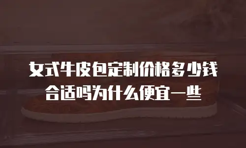 女式牛皮包定制价格多少钱合适吗为什么便宜一些