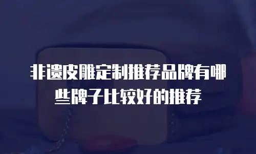 非遗皮雕定制推荐品牌有哪些牌子比较好的推荐