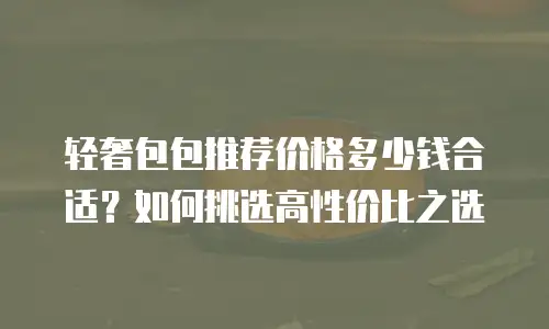 轻奢包包推荐价格多少钱合适？如何挑选高性价比之选