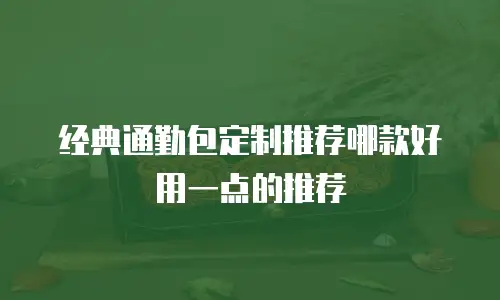 经典通勤包定制推荐哪款好用一点的推荐
