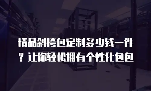 精品斜挎包定制多少钱一件？让你轻松拥有个性化包包