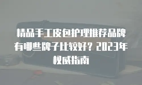 精品手工皮包护理推荐品牌有哪些牌子比较好？2023年权威指南