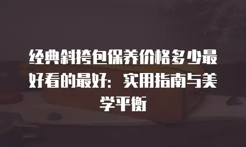 经典斜挎包保养价格多少最好看的最好：实用指南与美学平衡
