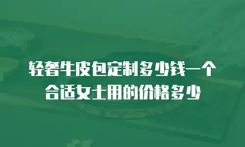轻奢牛皮包定制多少钱一个合适女士用的价格多少