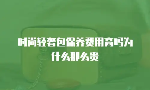 时尚轻奢包保养费用高吗为什么那么贵