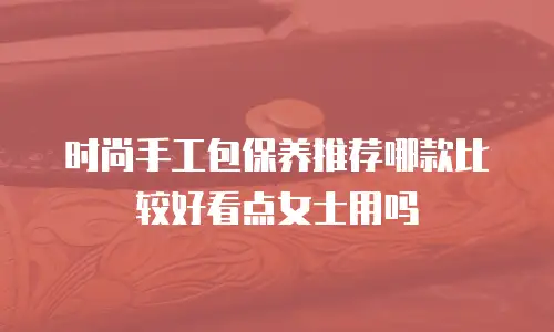 时尚手工包保养推荐哪款比较好看点女士用吗