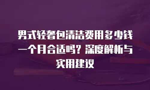 男式轻奢包清洁费用多少钱一个月合适吗？深度解析与实用建议
