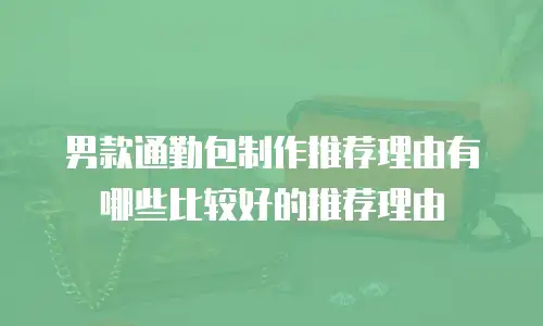 男款通勤包制作推荐理由有哪些比较好的推荐理由