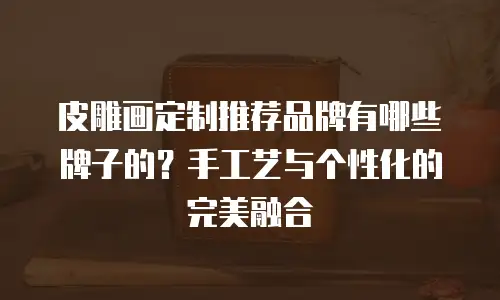 皮雕画定制推荐品牌有哪些牌子的？手工艺与个性化的完美融合