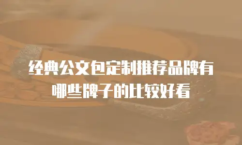 经典公文包定制推荐品牌有哪些牌子的比较好看