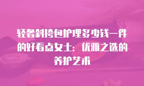 轻奢斜挎包护理多少钱一件的好看点女士：优雅之选的养护艺术