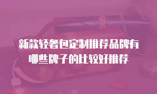 新款轻奢包定制推荐品牌有哪些牌子的比较好推荐