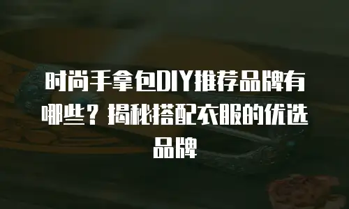 时尚手拿包DIY推荐品牌有哪些？揭秘搭配衣服的优选品牌