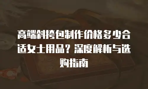 高端斜挎包制作价格多少合适女士用品？深度解析与选购指南