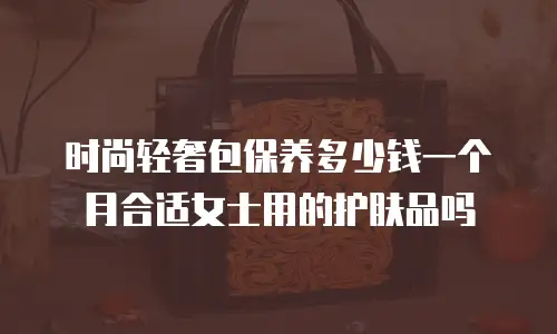 时尚轻奢包保养多少钱一个月合适女士用的护肤品吗