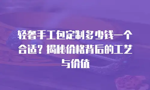 轻奢手工包定制多少钱一个合适？揭秘价格背后的工艺与价值