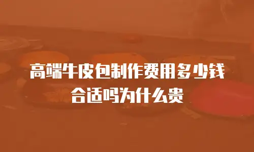 高端牛皮包制作费用多少钱合适吗为什么贵