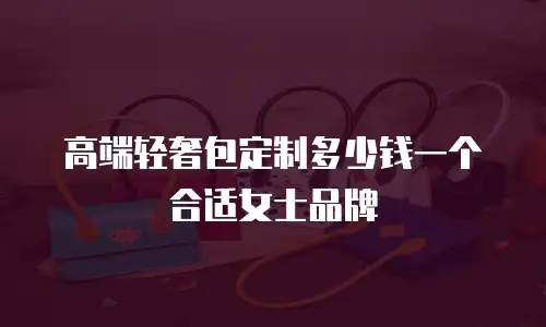 高端轻奢包定制多少钱一个合适女士品牌