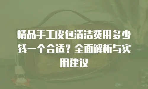 精品手工皮包清洁费用多少钱一个合适？全面解析与实用建议