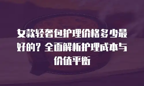 女款轻奢包护理价格多少最好的？全面解析护理成本与价值平衡