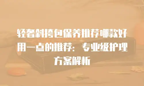 轻奢斜挎包保养推荐哪款好用一点的推荐：专业级护理方案解析