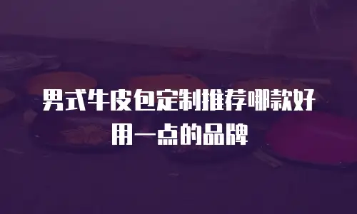 男式牛皮包定制推荐哪款好用一点的品牌