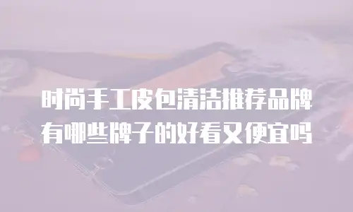 时尚手工皮包清洁推荐品牌有哪些牌子的好看又便宜吗