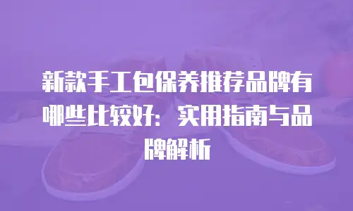 新款手工包保养推荐品牌有哪些比较好：实用指南与品牌解析