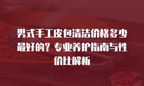 男式手工皮包清洁价格多少最好的？专业养护指南与性价比解析