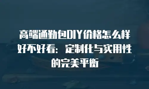 高端通勤包DIY价格怎么样好不好看：定制化与实用性的完美平衡