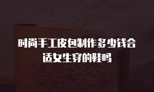 时尚手工皮包制作多少钱合适女生穿的鞋吗