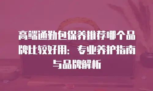 高端通勤包保养推荐哪个品牌比较好用：专业养护指南与品牌解析