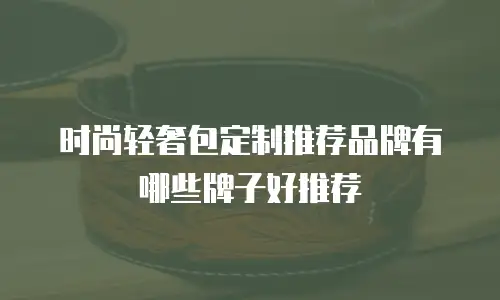时尚轻奢包定制推荐品牌有哪些牌子好推荐