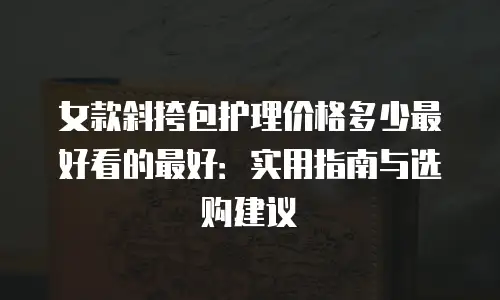 女款斜挎包护理价格多少最好看的最好：实用指南与选购建议