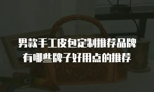 男款手工皮包定制推荐品牌有哪些牌子好用点的推荐