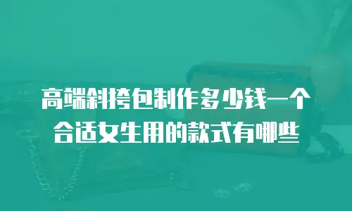 高端斜挎包制作多少钱一个合适女生用的款式有哪些