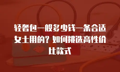 轻奢包一般多少钱一条合适女士用的？如何挑选高性价比款式