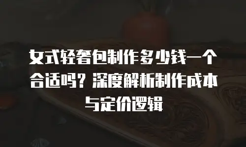 女式轻奢包制作多少钱一个合适吗？深度解析制作成本与定价逻辑