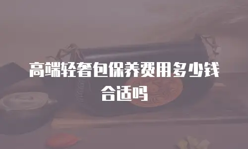 高端轻奢包保养费用多少钱合适吗