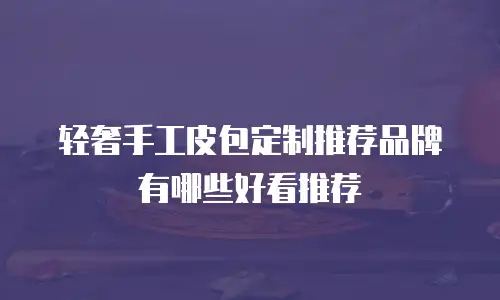 轻奢手工皮包定制推荐品牌有哪些好看推荐
