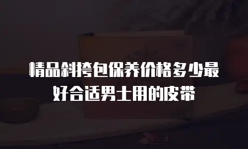 精品斜挎包保养价格多少最好合适男士用的皮带