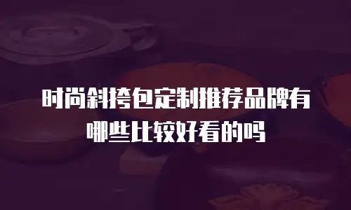 时尚斜挎包定制推荐品牌有哪些比较好看的吗