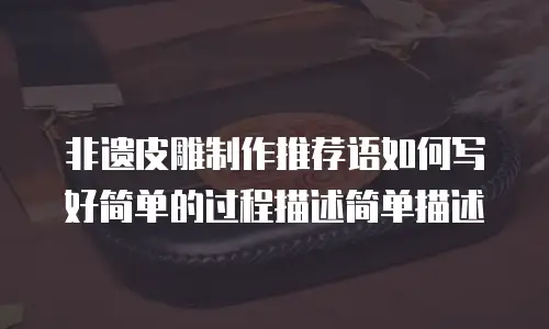 非遗皮雕制作推荐语如何写好简单的过程描述简单描述