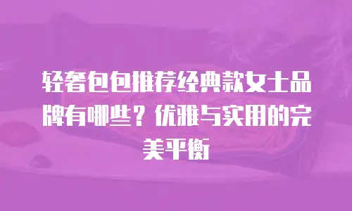 轻奢包包推荐经典款女士品牌有哪些？优雅与实用的完美平衡