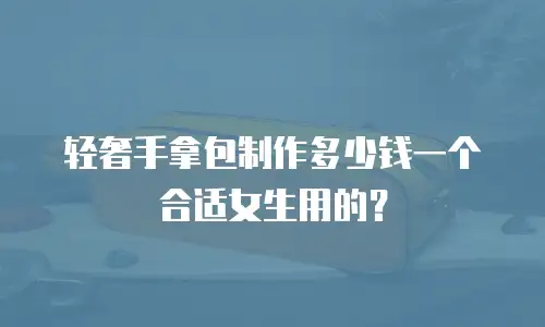 轻奢手拿包制作多少钱一个合适女生用的？