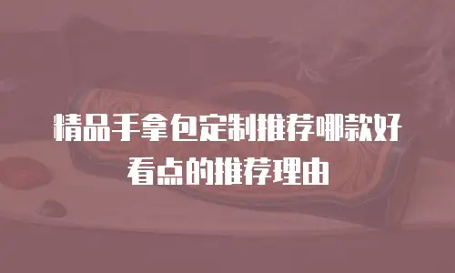 精品手拿包定制推荐哪款好看点的推荐理由
