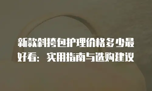 新款斜挎包护理价格多少最好看：实用指南与选购建议