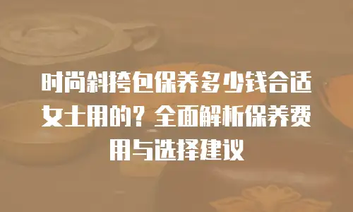 时尚斜挎包保养多少钱合适女士用的？全面解析保养费用与选择建议