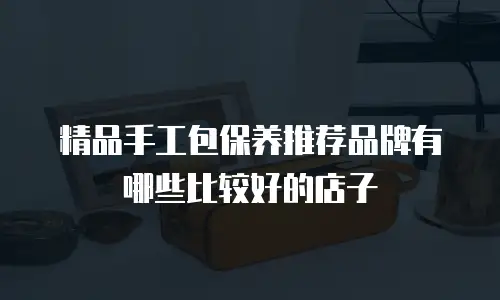 精品手工包保养推荐品牌有哪些比较好的店子