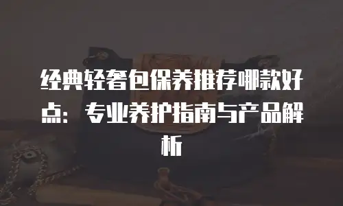 经典轻奢包保养推荐哪款好点：专业养护指南与产品解析
